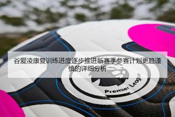 谷爱凌康复训练进度逐步推进新赛季参赛计划更趋谨慎的详细分析